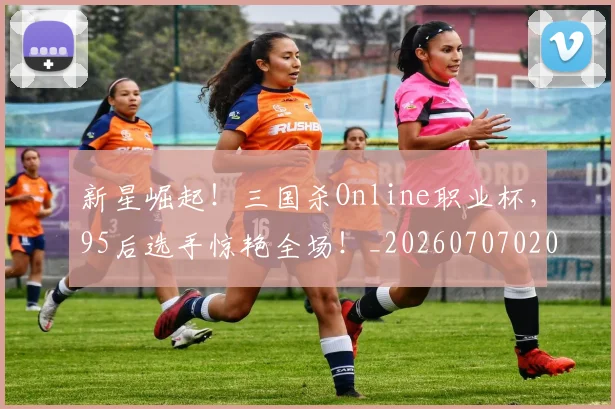 新星崛起!三国杀Online职业杯,95后选手惊艳全场!_20260707020832