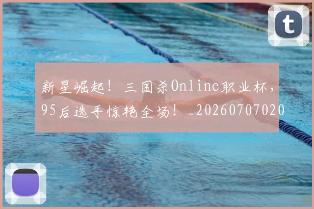 新星崛起!三国杀Online职业杯,95后选手惊艳全场!_20260707020832